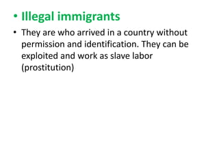 • Illegal immigrants
• They are who arrived in a country without
permission and identification. They can be
exploited and work as slave labor
(prostitution)

 