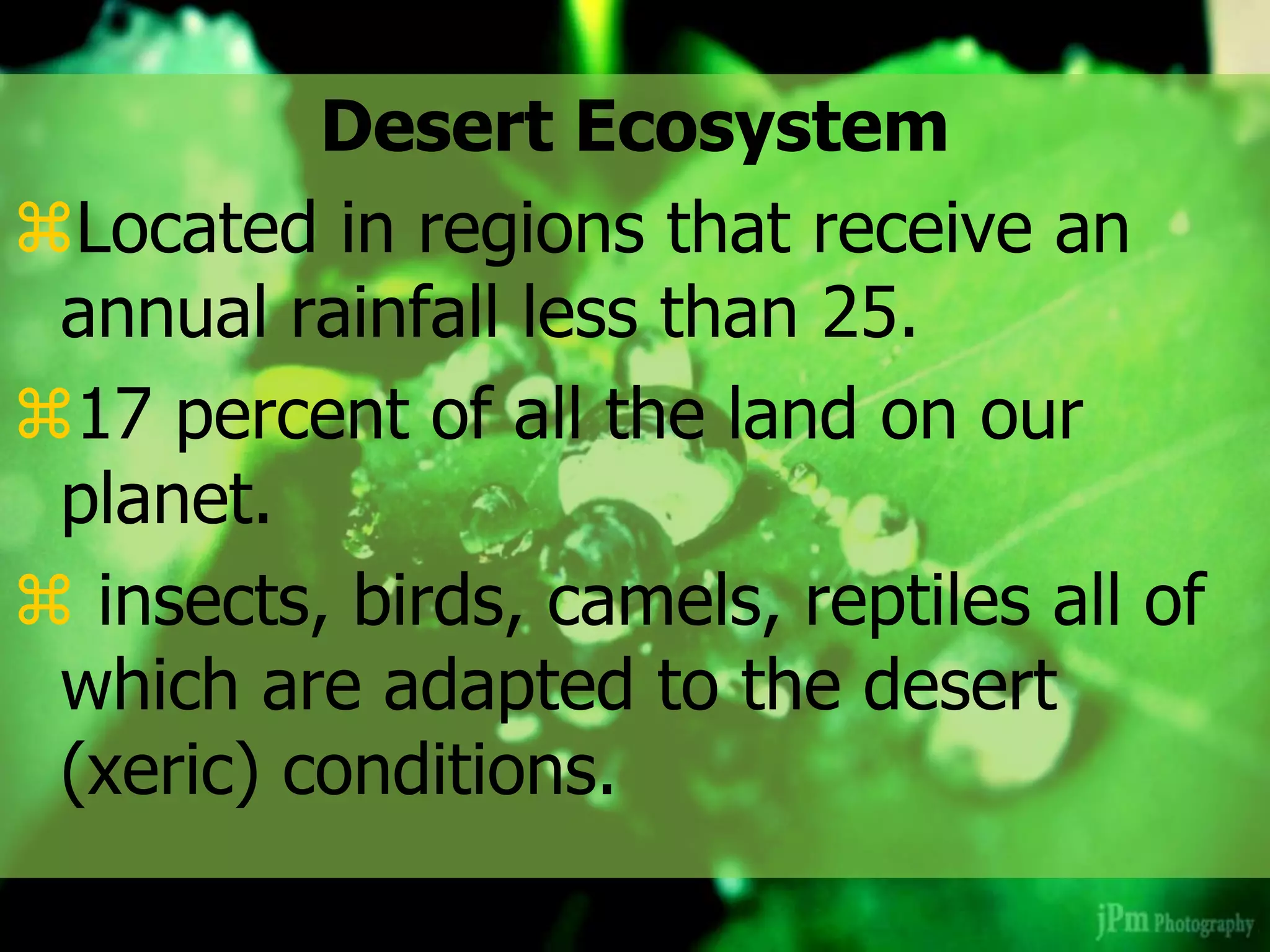 Desert Ecosystem
Located in regions that receive an
annual rainfall less than 25.
17 percent of all the land on our
planet.
 insects, birds, camels, reptiles all of
which are adapted to the desert
(xeric) conditions.
 