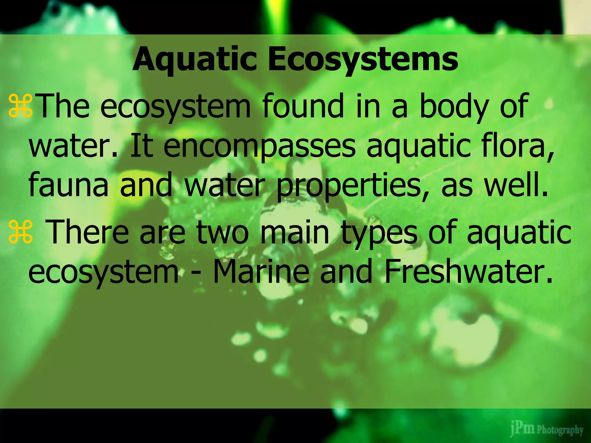 Aquatic Ecosystems
The ecosystem found in a body of
water. It encompasses aquatic flora,
fauna and water properties, as well.
 There are two main types of aquatic
ecosystem - Marine and Freshwater.
 