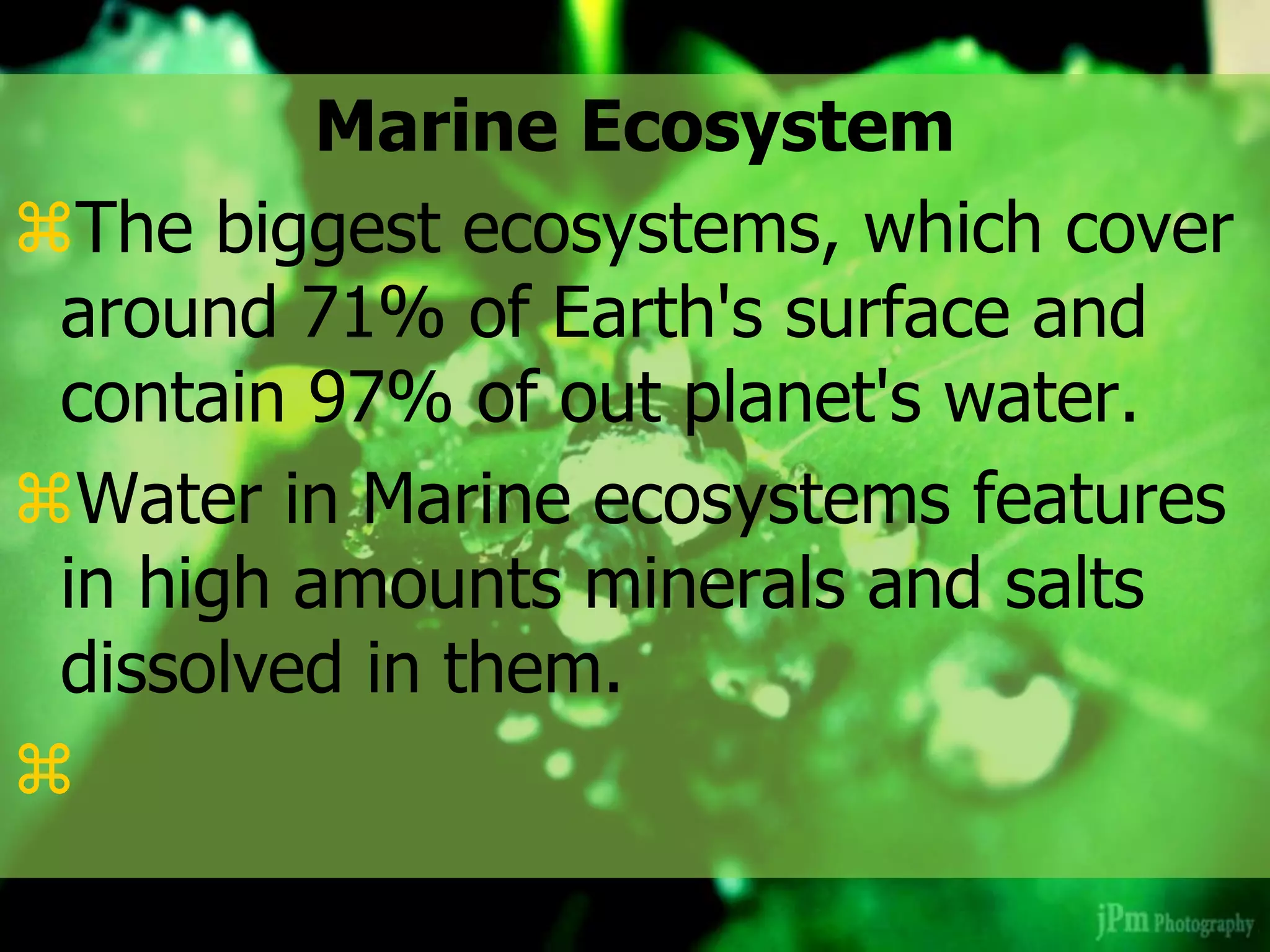 Marine Ecosystem
The biggest ecosystems, which cover
around 71% of Earth's surface and
contain 97% of out planet's water.
Water in Marine ecosystems features
in high amounts minerals and salts
dissolved in them.

 