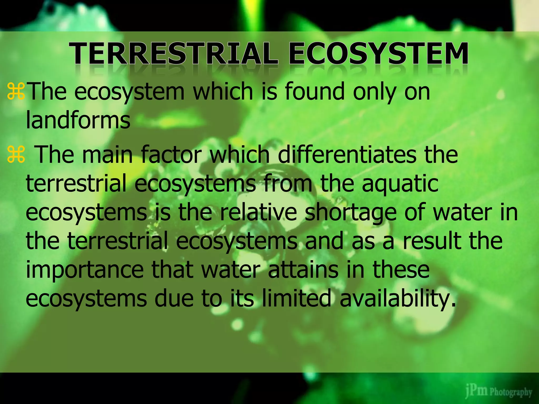 The ecosystem which is found only on
landforms
 The main factor which differentiates the
terrestrial ecosystems from the aquatic
ecosystems is the relative shortage of water in
the terrestrial ecosystems and as a result the
importance that water attains in these
ecosystems due to its limited availability.
 