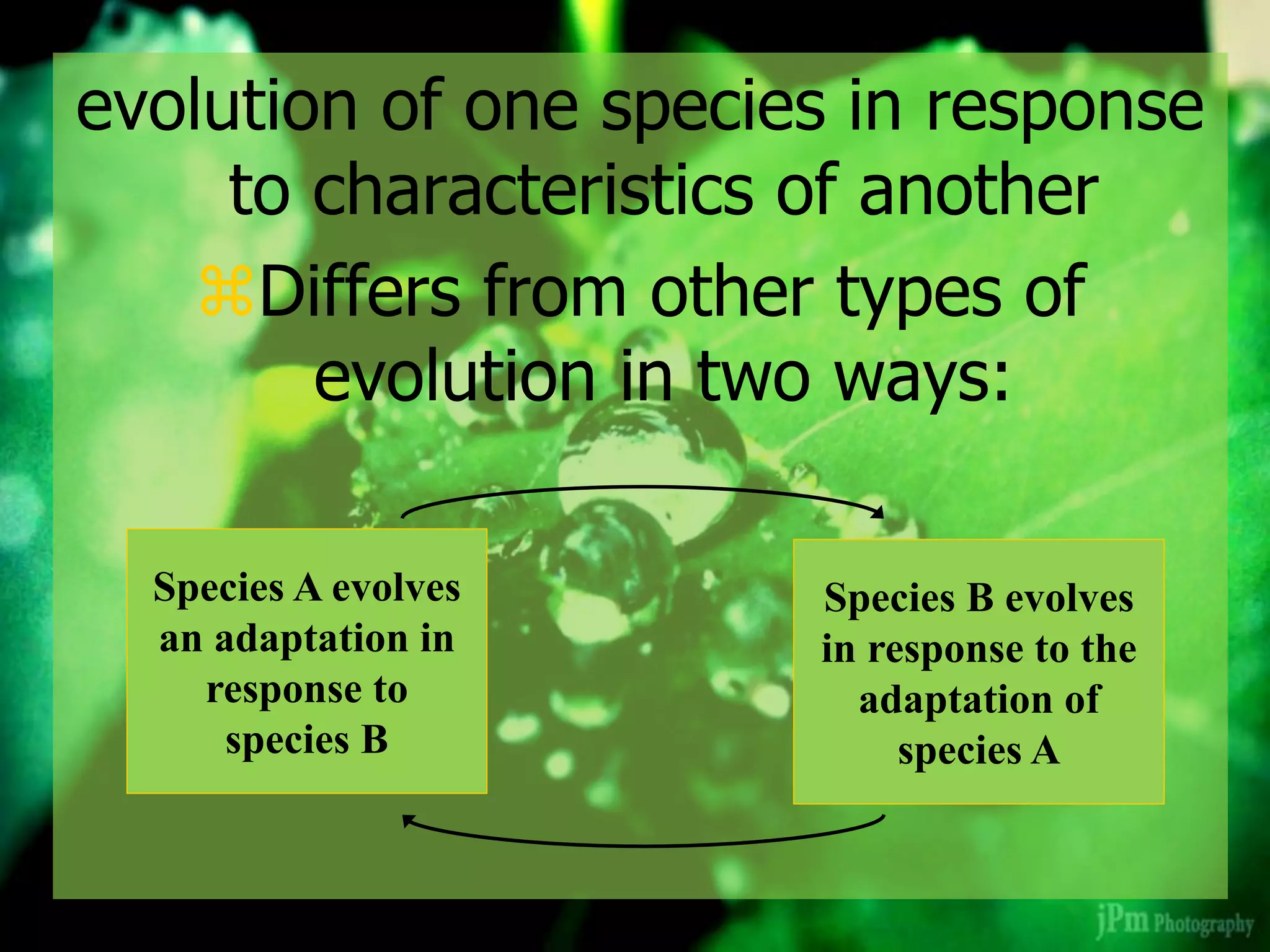 evolution of one species in response
to characteristics of another
Differs from other types of
evolution in two ways:
Species A evolves
an adaptation in
response to
species B
Species B evolves
in response to the
adaptation of
species A
 