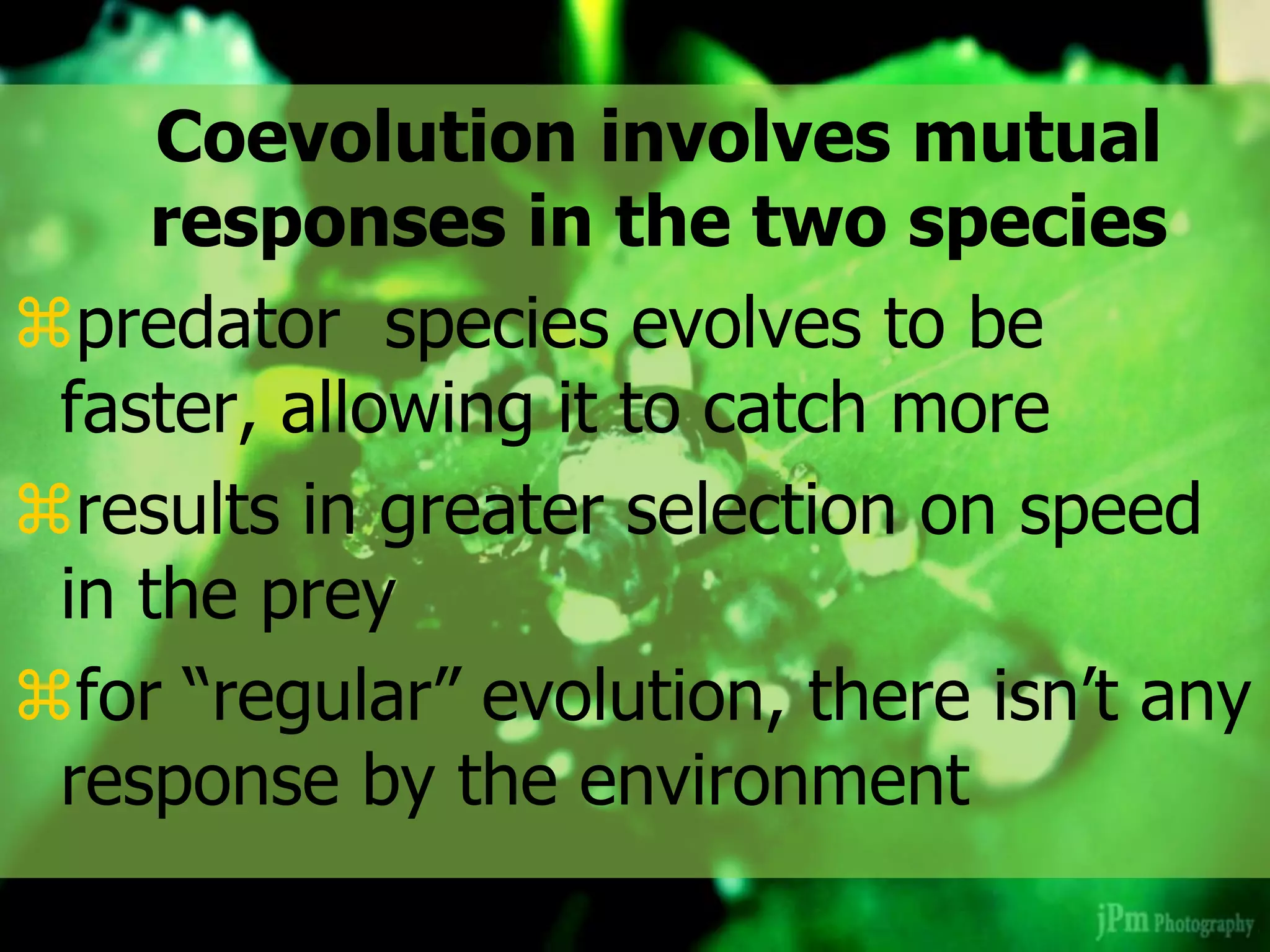 Coevolution involves mutual
responses in the two species
predator species evolves to be
faster, allowing it to catch more
results in greater selection on speed
in the prey
for “regular” evolution, there isn’t any
response by the environment
 