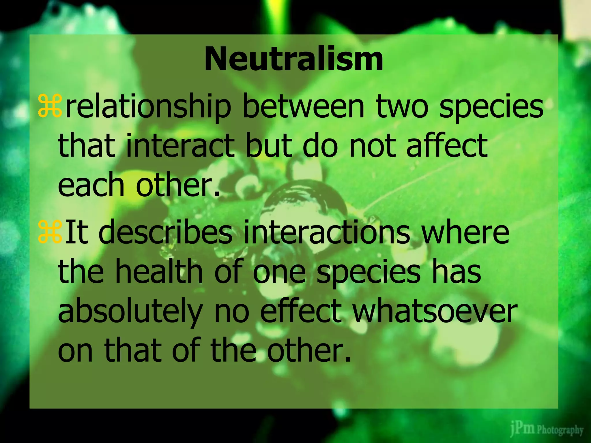 Neutralism
relationship between two species
that interact but do not affect
each other.
It describes interactions where
the health of one species has
absolutely no effect whatsoever
on that of the other.
 