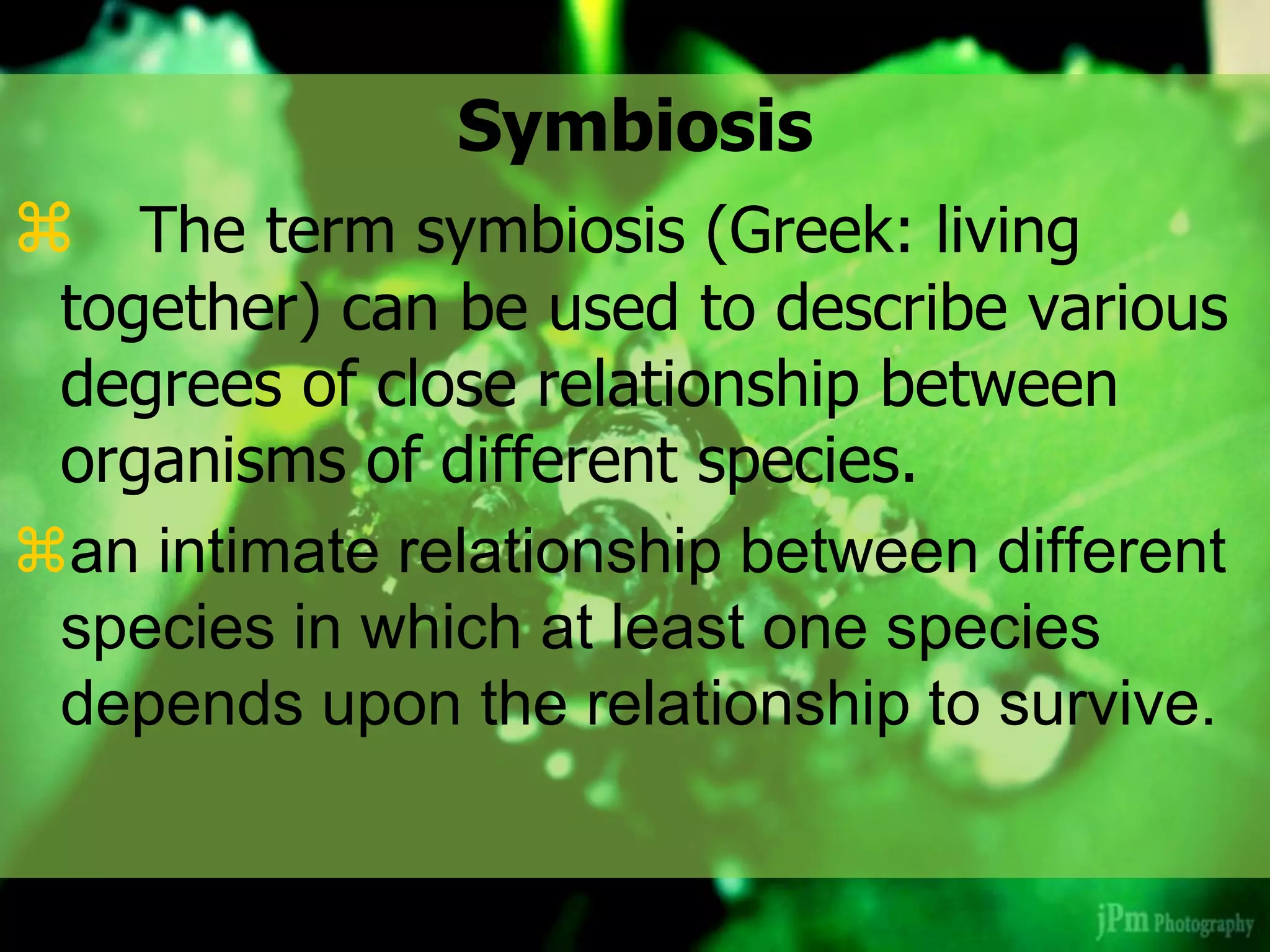 Symbiosis
 The term symbiosis (Greek: living
together) can be used to describe various
degrees of close relationship between
organisms of different species.
an intimate relationship between different
species in which at least one species
depends upon the relationship to survive.
 