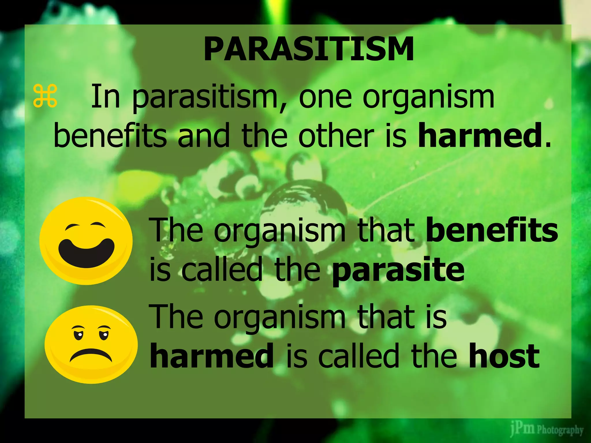 PARASITISM
 In parasitism, one organism
benefits and the other is harmed.
The organism that benefits
is called the parasite
The organism that is
harmed is called the host
 