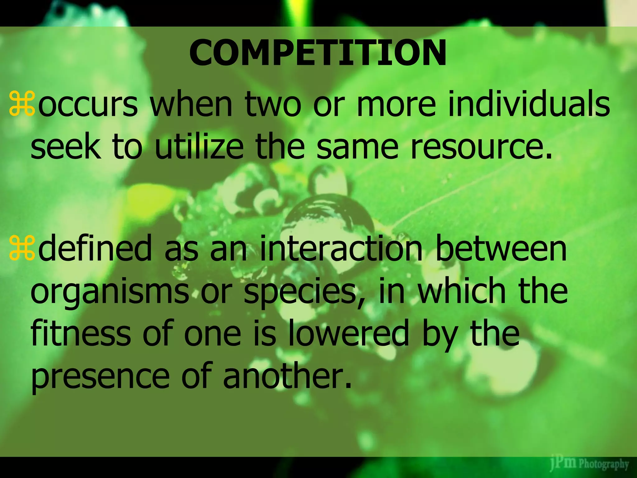COMPETITION
occurs when two or more individuals
seek to utilize the same resource.
defined as an interaction between
organisms or species, in which the
fitness of one is lowered by the
presence of another.
 