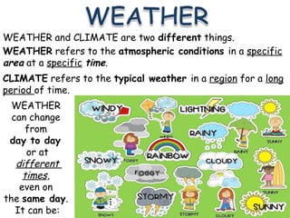 WEATHER and CLIMATE are two different things.
WEATHER refers to the atmospheric conditions in a specific
area at a specific time.
CLIMATE refers to the typical weather in a region for a long
period of time.
WEATHER
can change
from
day to day
or at
different
times,
even on
the same day.
It can be:
 
