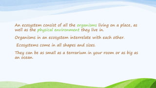 An ecosystem consist of all the organisms living on a place, as
well as the physical environment they live in.
Organisms i...