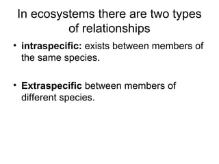 In ecosystems there are two types
of relationships
• intraspecific: exists between members of
the same species.
• Extraspecific between members of
different species.