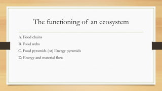 The functioning of an ecosystem
A. Food chains
B. Food webs
C. Food pyramids (or) Energy pyramids
D. Energy and material flow.
 