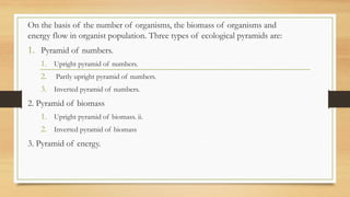 On the basis of the number of organisms, the biomass of organisms and
energy flow in organist population. Three types of ecological pyramids are:
1. Pyramid of numbers.
1. Upright pyramid of numbers.
2. Partly upright pyramid of numbers.
3. Inverted pyramid of numbers.
2. Pyramid of biomass
1. Upright pyramid of biomass. ii.
2. Inverted pyramid of biomass
3. Pyramid of energy.
 