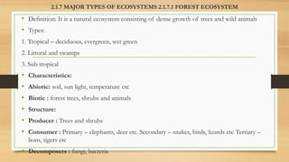 2.1.7 MAJOR TYPES OF ECOSYSTEMS 2.1.7.1 FOREST ECOSYSTEM
• Definition: It is a natural ecosystem consisting of dense growth of trees and wild animals
• Types:
1. Tropical – deciduous, evergreen, wet green
2. Littoral and swamps
3. Sub tropical
• Characteristics:
• Abiotic: soil, sun light, temperature etc
• Biotic : forest trees, shrubs and animals
• Structure:
• Producer : Trees and shrubs
• Consumer : Primary – elephants, deer etc. Secondary – snakes, birds, lizards etc Tertiary –
lions, tigers etc
• Decomposers : fungi, bacteria
 