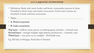 2.1.7.2 AQUATIC ECOSYSTEM
• Definition: Deals with water bodies and biotic communities present in them-
Classified as fresh water and marine ecosystems. Fresh water systems are
classified as lentic and lotic ecosystems.
• Types:
• A. Pond ecosystem
• B. Lake ecosystem:
Top layer – shallow, warm, prone to anthropogenic activities – Littoral zone
Second layer – enough sunlight, high primary productivity – Limnetic zone
Third layer – very poor or no sunlight – Profundal zone
Eg. Dal lake in Srinagar, Naini lake in Nainital
 