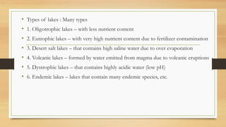 • Types of lakes : Many types
• 1. Oligotrophic lakes – with less nutrient content
• 2. Eutrophic lakes – with very high nutrient content due to fertilizer contamination
• 3. Desert salt lakes – that contains high saline water due to over evaporation
• 4. Volcanic lakes – formed by water emitted from magma due to volcanic eruptions
• 5. Dystrophic lakes – that contains highly acidic water (low pH)
• 6. Endemic lakes – lakes that contain many endemic species, etc.
 