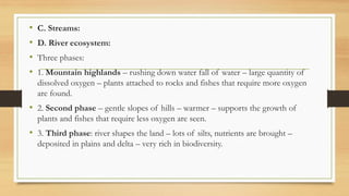 • C. Streams:
• D. River ecosystem:
• Three phases:
• 1. Mountain highlands – rushing down water fall of water – large quantity of
dissolved oxygen – plants attached to rocks and fishes that require more oxygen
are found.
• 2. Second phase – gentle slopes of hills – warmer – supports the growth of
plants and fishes that require less oxygen are seen.
• 3. Third phase: river shapes the land – lots of silts, nutrients are brought –
deposited in plains and delta – very rich in biodiversity.
 