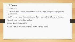 • E. Oceans
• Two zones:
• 1. coastal zone – warm, nutrient rich, shallow – high sunlight – high primary
productivity.
• 2. Open sea – away from continental shelf – vertically divided in to 3 zones.
Euphotic zone – abundant sunlight
Bathyal zone – dim sunlight
Abyssal zone – dark zone – world’s largest ecological unit.
 