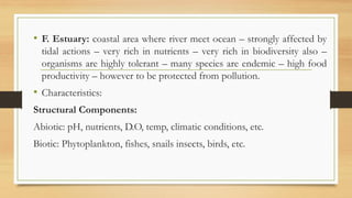 • F. Estuary: coastal area where river meet ocean – strongly affected by
tidal actions – very rich in nutrients – very rich in biodiversity also –
organisms are highly tolerant – many species are endemic – high food
productivity – however to be protected from pollution.
• Characteristics:
Structural Components:
Abiotic: pH, nutrients, D.O, temp, climatic conditions, etc.
Biotic: Phytoplankton, fishes, snails insects, birds, etc.
 