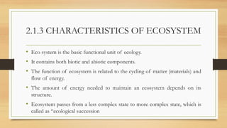 2.1.3 CHARACTERISTICS OF ECOSYSTEM
• Eco system is the basic functional unit of ecology.
• It contains both biotic and abiotic components.
• The function of ecosystem is related to the cycling of matter (materials) and
flow of energy.
• The amount of energy needed to maintain an ecosystem depends on its
structure.
• Ecosystem passes from a less complex state to more complex state, which is
called as “ecological succession
 