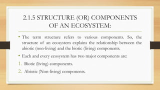 2.1.5 STRUCTURE (OR) COMPONENTS
OF AN ECOSYSTEM:
• The term structure refers to various components. So, the
structure of an ecosystem explains the relationship between the
abiotic (non-living) and the biotic (living) components.
• Each and every ecosystem has two major components are:
1. Biotic (living) components.
2. Abiotic (Non-living) components.
 