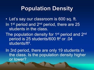 Population Density
• Let’s say our classroom is 600 sq. ft.
In 1st period and 2nd period, there are 25
students in the class.
The population density for 1st period and 2nd
period is 25 students/600 ft² or .04
students/ft².
In 3rd period, there are only 19 students in
the class. Is the population density higher
or lower?
 