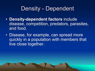 Density - Dependent
• Density-dependent factors include
disease, competition, predators, parasites,
and food.
• Disease, for example, can spread more
quickly in a population with members that
live close together.
 
