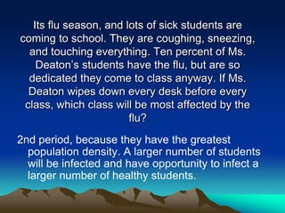 Its flu season, and lots of sick students are
coming to school. They are coughing, sneezing,
and touching everything. Ten percent of Ms.
Deaton’s students have the flu, but are so
dedicated they come to class anyway. If Ms.
Deaton wipes down every desk before every
class, which class will be most affected by the
flu?
2nd period, because they have the greatest
population density. A larger number of students
will be infected and have opportunity to infect a
larger number of healthy students.
 