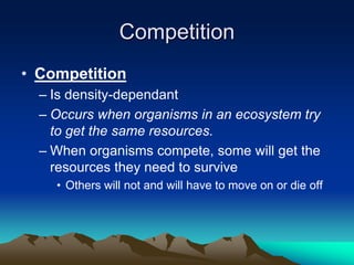 Competition
• Competition
– Is density-dependant
– Occurs when organisms in an ecosystem try
to get the same resources.
– When organisms compete, some will get the
resources they need to survive
• Others will not and will have to move on or die off
 