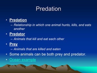 Predation
• Predation
– Relationship in which one animal hunts, kills, and eats
another
• Predator
– Animals that kill and eat each other
• Prey
– Animals that are killed and eaten
• Some animals can be both prey and predator.
• Ocean example
 