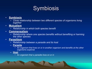 Symbiosis
• Symbiosis
– Close relationship between two different species of organisms living
together
• Mutualism
– Relationship in which both species benefit
• Commensalism
– Relationship where one species benefits without benefiting or harming
the other species
• Parasitism
– Relationship between a parasite and its host
– Parasite
• An organism that lives on or in another organism and benefits at the other
organisms expense
– Host
• An organism that a parasite lives on or in
 