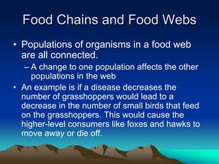 Food Chains and Food Webs
• Populations of organisms in a food web
are all connected.
– A change to one population affects the other
populations in the web
• An example is if a disease decreases the
number of grasshoppers would lead to a
decrease in the number of small birds that feed
on the grasshoppers. This would cause the
higher-level consumers like foxes and hawks to
move away or die off.
 