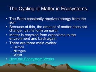 The Cycling of Matter in Ecosystems
• The Earth constantly receives energy from the
sun
• Because of this, the amount of matter does not
change, just its form on earth.
• Matter is recycled from organisms to the
environment and back again.
• There are three main cycles:
– Carbon
– Nitrogen
– Water
• How the Ecosystem Works
 