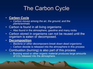 The Carbon Cycle
• Carbon Cycle
– Carbon moves among the air, the ground, and the
plants/animals
• Carbon is found in all living organisms
– Also found in the atmosphere, gasoline and many rocks
• Carbon stored in organisms can not be reused until the
organism is eaten or decomposed.
• Decomposition
– Bacteria or other decomposers break down dead organisms
– Carbon dioxide is released into the atmosphere in this process
• Combustion (burning) is also part of this process
– Burning wood or other organic material produces large amounts
of CO2 released into the atmosphere.
 