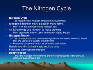 The Nitrogen Cycle
• Nitrogen Cycle
– The movement of nitrogen through the environment
• Nitrogen is found in many places in many forms
– Most is in the atmosphere as Nitrogen gas
• All living things use nitrogen to make proteins
– Most organisms cannot use it in the form of gas though.
• Nitrogen Fixation
– The natural process to convert nitrogen from the atmosphere into forma
that are useful to a variety of organisms.
– Produces compounds such as ammonia and nitrate
• Usually found in animal waste such as urine
• Fertilizers also contain nitrogen
• Dentrification
– Takes the nitrogen from nitrates and other compounds in the soil and
releases it as nitrogen gas
 
