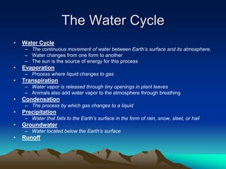 The Water Cycle
• Water Cycle
– The continuous movement of water between Earth’s surface and its atmosphere.
– Water changes from one form to another
– The sun is the source of energy for this process
• Evaporation
– Process where liquid changes to gas
• Transpiration
– Water vapor is released through tiny openings in plant leaves
– Animals also add water vapor to the atmosphere through breathing
• Condensation
– The process by which gas changes to a liquid
• Precipitation
– Water that falls to the Earth’s surface in the form of rain, snow, sleet, or hail
• Groundwater
– Water located below the Earth’s surface
• Runoff
 