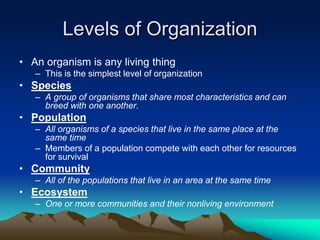 Levels of Organization
• An organism is any living thing
– This is the simplest level of organization
• Species
– A group of organisms that share most characteristics and can
breed with one another.
• Population
– All organisms of a species that live in the same place at the
same time
– Members of a population compete with each other for resources
for survival
• Community
– All of the populations that live in an area at the same time
• Ecosystem
– One or more communities and their nonliving environment
 