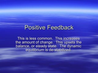 Positive Feedback This is less common. This increases the amount of change. This upsets the balance, or steady state. The dynamic equilibrium is de-stabilized.