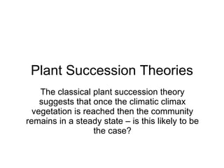 Plant Succession Theories The classical plant succession theory suggests that once the climatic climax vegetation is reached then the community remains in a steady state – is this likely to be the case? 