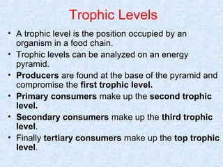 Trophic Levels 
• A trophic level is the position occupied by an 
organism in a food chain. 
• Trophic levels can be analyzed on an energy 
pyramid. 
• Producers are found at the base of the pyramid and 
compromise the first trophic level. 
• Primary consumers make up the second trophic 
level. 
• Secondary consumers make up the third trophic 
level. 
• Finally tertiary consumers make up the top trophic 
level. 
 