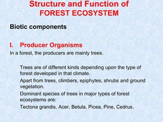 Structure and Function of 
FOREST ECOSYSTEM 
Biotic components 
I. Producer Organisms 
In a forest, the producers are mainly trees. 
Trees are of different kinds depending upon the type of 
forest developed in that climate. 
Apart from trees, climbers, epiphytes, shrubs and ground 
vegetation. 
Dominant species of trees in major types of forest 
ecosystems are: 
Tectona grandis, Acer, Betula, Picea, Pine, Cedrus. 
 