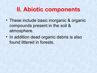 II. Abiotic components 
• These include basic inorganic & organic 
compounds present in the soil & 
atmosphere. 
• In addition dead organic debris is also 
found littered in forests. 
 