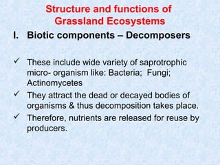 Structure and functions of 
Grassland Ecosystems 
I. Biotic components – Decomposers 
 These include wide variety of saprotrophic 
micro- organism like: Bacteria; Fungi; 
Actinomycetes 
 They attract the dead or decayed bodies of 
organisms & thus decomposition takes place. 
 Therefore, nutrients are released for reuse by 
producers. 
 