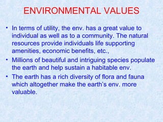 ENVIRONMENTAL VALUES 
• In terms of utility, the env. has a great value to 
individual as well as to a community. The natural 
resources provide individuals life supporting 
amenities, economic benefits, etc., 
• Millions of beautiful and intriguing species populate 
the earth and help sustain a habitable env. 
• The earth has a rich diversity of flora and fauna 
which altogether make the earth’s env. more 
valuable. 
 