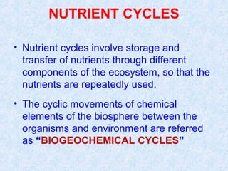 NUTRIENT CYCLES 
• Nutrient cycles involve storage and 
transfer of nutrients through different 
components of the ecosystem, so that the 
nutrients are repeatedly used. 
• The cyclic movements of chemical 
elements of the biosphere between the 
organisms and environment are referred 
as “BIOGEOCHEMICAL CYCLES” 
 