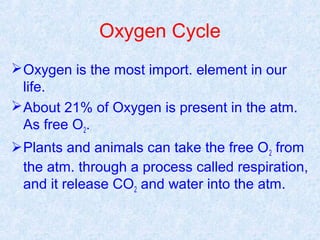 Oxygen Cycle 
Oxygen is the most import. element in our 
life. 
About 21% of Oxygen is present in the atm. 
As free O2. 
Plants and animals can take the free O2 from 
the atm. through a process called respiration, 
and it release CO2 and water into the atm. 
 