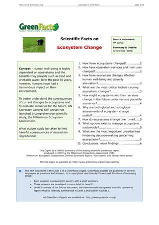 http://www.greenfacts.org/                               Copyright © GreenFacts                                page 1/12




                                        Scientific Facts on                              Source document:
                                                                                         MA (2005)

                                     Ecosystem Change                                    Summary & Details:
                                                                                         GreenFacts (2005)




                                                         1. How have ecosystems changed?..............2
Context - Human well-being is highly                     2. How have ecosystem services and their uses
dependent on ecosystems and the                             changed?..............................................2
benefits they provide such as food and                   3. How have ecosystem changes affected
drinkable water. Over the past 50 years,                    human well-being and poverty
however, humans have had a                                  alleviation?...........................................3
tremendous impact on their                               4. What are the most critical factors causing
environment.                                                ecosystem changes?..............................3
                                                         5. How might ecosystems and their services
To better understand the consequences                       change in the future under various plausible
of current changes to ecosystems and                        scenarios?............................................4
to evaluate scenarios for the future, UN                 6. Why are both global and sub-global
Secretary General Kofi Annan has
                                                            assessments of ecosystem change
launched a comprehensive scientific
                                                            useful?.................................................4
study, the Millennium Ecosystem
                                                         7. How do ecosystems change over time?.....5
Assessment.
                                                         8. What options exist to manage ecosystems
What actions could be taken to limit                        sustainably?..........................................5
harmful consequences of ecosystem                        9. What are the most important uncertainties
degradation?                                                hindering decision-making concerning
                                                            ecosystems?.........................................5
                                                        10. Conclusions: main findings .....................6

                   This Digest is a faithful summary of the leading scientific consensus report
                       produced in 2005 by the Millennium Ecosystem Assessment (MA):
       "Millennium Ecosystem Assessment General Synthesis Report:"Ecosystems and Human Well-being"

                      The full Digest is available at: http://www.greenfacts.org/en/ecosystems/



      This PDF Document is the Level 1 of a GreenFacts Digest. GreenFacts Digests are published in several
      languages as questions and answers, in a copyrighted user-friendly Three-Level Structure of increasing
      detail:

            •   Each question is answered in Level 1 with a short summary.
            •   These answers are developed in more detail in Level 2.
            •   Level 3 consists of the Source document, the internationally recognised scientific consensus
                report which is faithfully summarised in Level 2 and further in Level 1.


                         All GreenFacts Digests are available at: http://www.greenfacts.org/
 