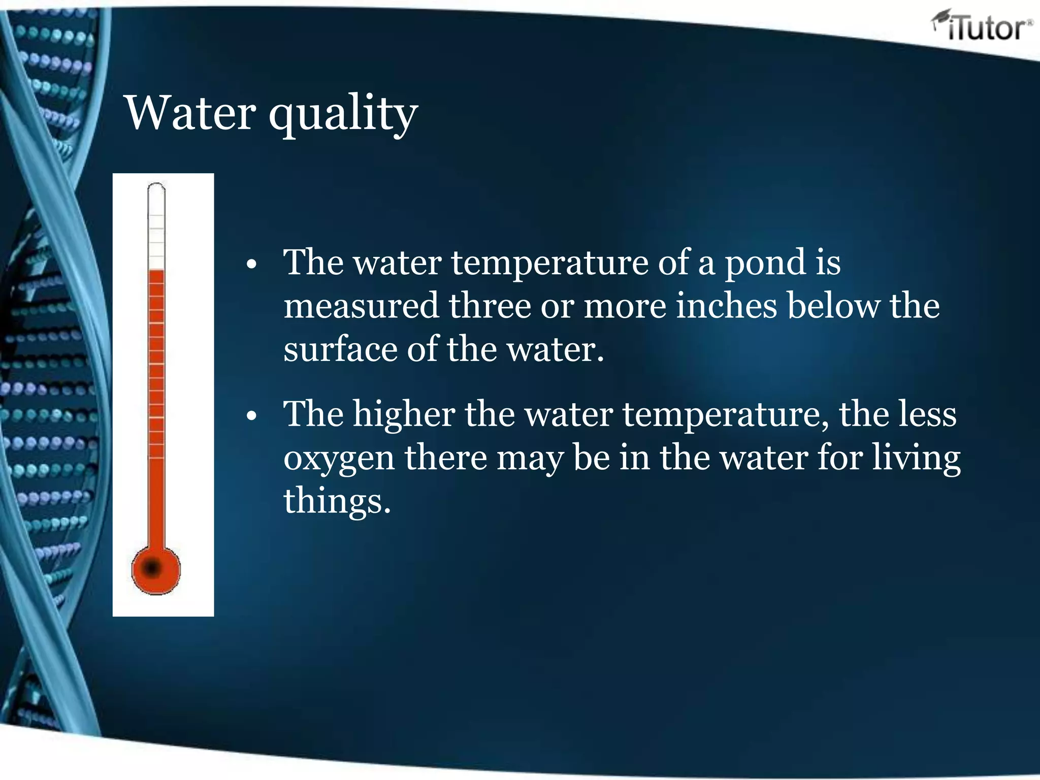 Water quality
• The water temperature of a pond is
measured three or more inches below the
surface of the water.
• The higher the water temperature, the less
oxygen there may be in the water for living
things.
 