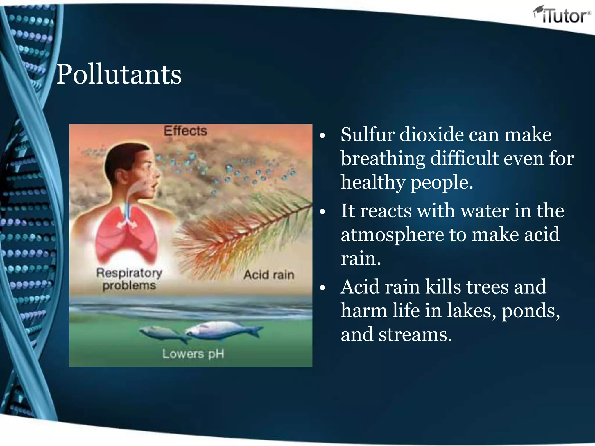 Pollutants
• Sulfur dioxide can make
breathing difficult even for
healthy people.
• It reacts with water in the
atmosphere to make acid
rain.
• Acid rain kills trees and
harm life in lakes, ponds,
and streams.
 