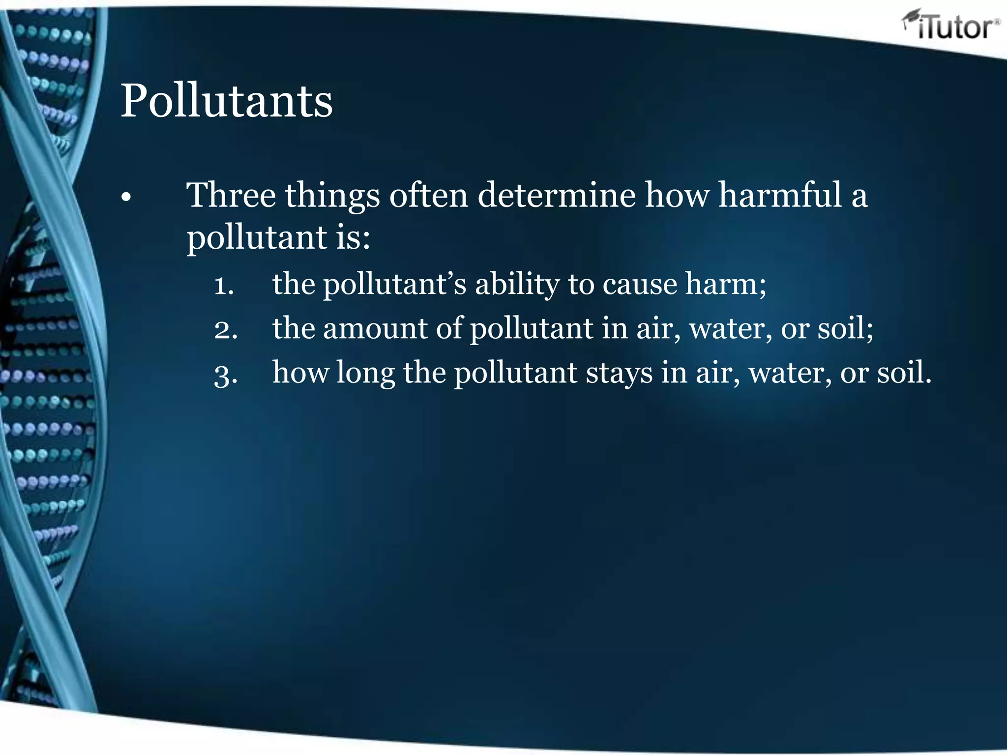 Pollutants
• Three things often determine how harmful a
pollutant is:
1. the pollutant’s ability to cause harm;
2. the amount of pollutant in air, water, or soil;
3. how long the pollutant stays in air, water, or soil.
 