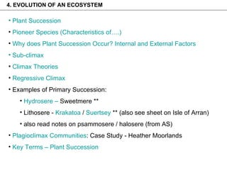 4. EVOLUTION OF AN ECOSYSTEM  Plant Succession Pioneer Species (Characteristics of….) Why does Plant Succession Occur? Internal and External Factors  Sub-climax Climax Theories Regressive Climax Examples of Primary Succession: Hydrosere  –  Sweetmere  ** Lithosere -  Krakatoa  /  Suertsey  ** (also see sheet on Isle of Arran) also read notes on psammosere / halosere (from AS) Plagioclimax Communities : Case Study - Heather Moorlands Key Terms – Plant Succession 